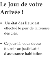 Le Jour de votre Arrivée !            •	 Un état des lieux est effectué le jour de la remise des clés.  •	Ce jour-là, vous devez fournir un justificatif d'assurance habitation