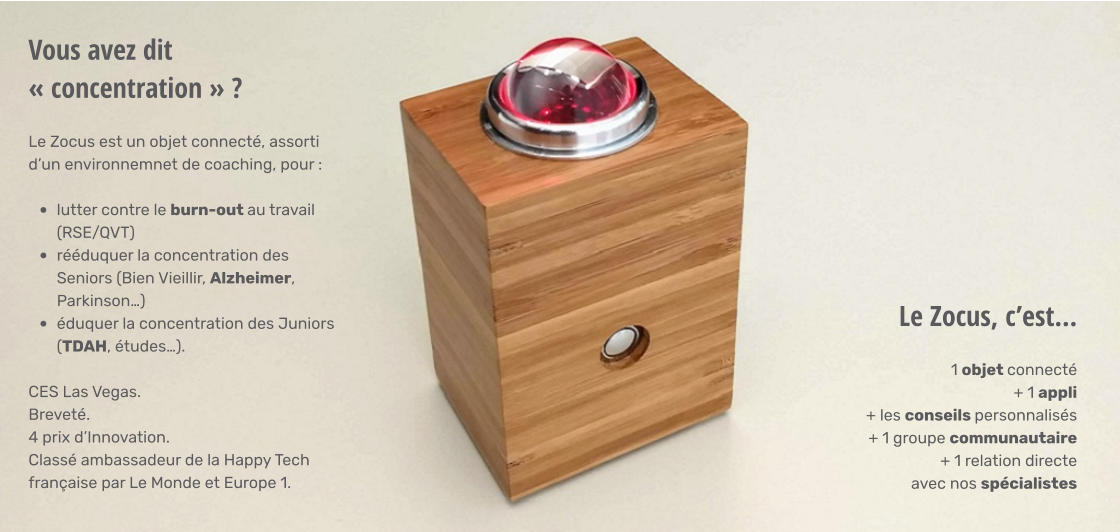 Vous avez dit « concentration » ? Le Zocus est un objet connecté, assorti d’un environnemnet de coaching, pour :   •	lutter contre le burn-out au travail (RSE/QVT) •	rééduquer la concentration des Seniors (Bien Vieillir, Alzheimer, Parkinson…) •	éduquer la concentration des Juniors (TDAH, études…). CES Las Vegas. Breveté. 4 prix d’Innovation. Classé ambassadeur de la Happy Tech française par Le Monde et Europe 1. Le Zocus, c’est… 1 objet connecté + 1 appli + les conseils personnalisés + 1 groupe communautaire + 1 relation directe  avec nos spécialistes